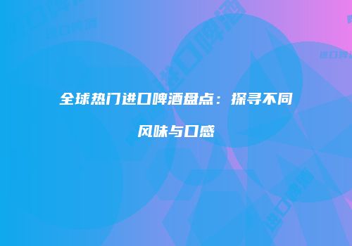 全球热门进口啤酒盘点：探寻不同风味与口感