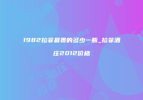 1982拉菲最贵的多少一瓶_拉菲酒庄2012价格