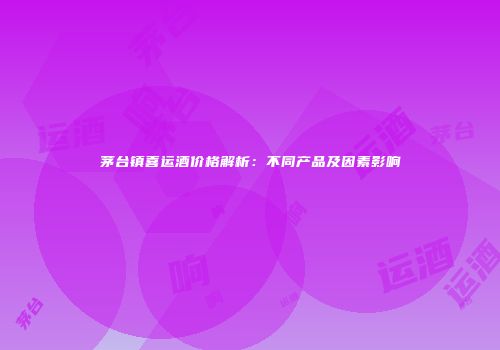 茅台镇喜运酒价格解析：不同产品及因素影响