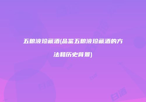 五粮液珍藏酒(品鉴五粮液珍藏酒的方法和历史背景)