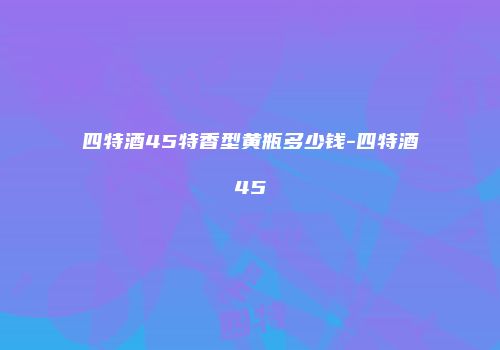 四特酒45特香型黄瓶多少钱-四特酒45