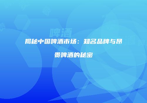 揭秘中国啤酒市场：知名品牌与昂贵啤酒的秘密