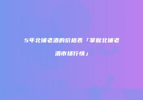 5年北铺老酒的价格表「掌握北铺老酒市场行情」