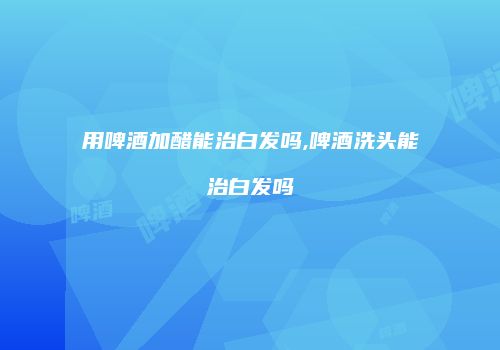 用啤酒加醋能治白发吗,啤酒洗头能治白发吗