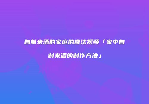 自制米酒的家庭的做法视频「家中自制米酒的制作方法」
