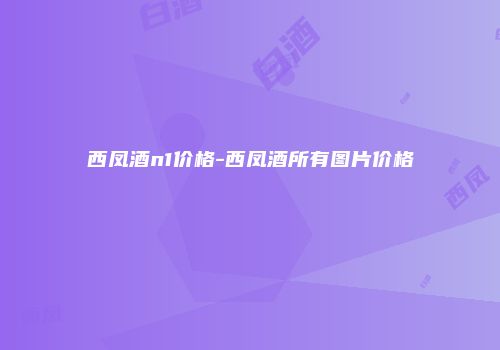 西凤酒n1价格-西凤酒所有图片价格