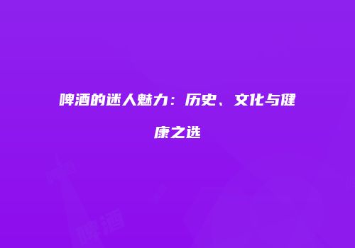 啤酒的迷人魅力：历史、文化与健康之选