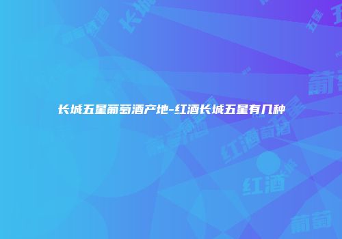 长城五星葡萄酒产地-红酒长城五星有几种