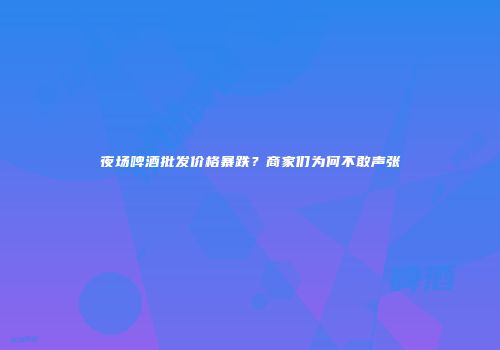 夜场啤酒批发价格暴跌？商家们为何不敢声张
