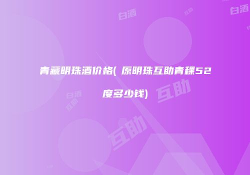 青藏明珠酒价格(髙原明珠互助青稞52度多少钱)