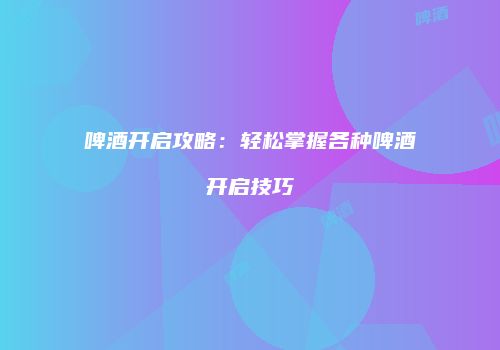 啤酒开启攻略：轻松掌握各种啤酒开启技巧