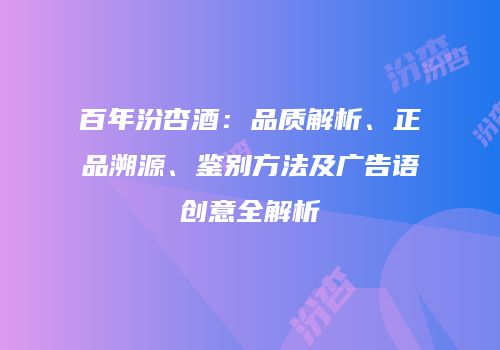 百年汾杏酒：品质解析、正品溯源、鉴别方法及广告语创意全解析