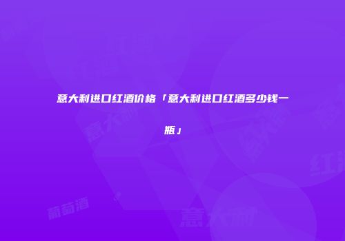 意大利进口红酒价格「意大利进口红酒多少钱一瓶」