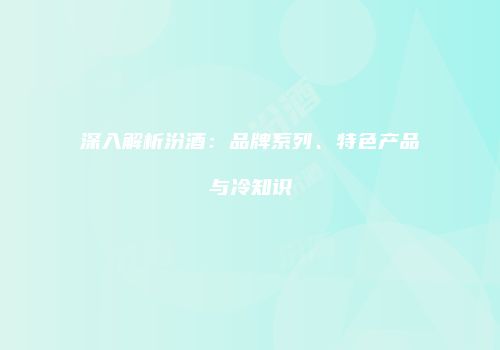深入解析汾酒：品牌系列、特色产品与冷知识