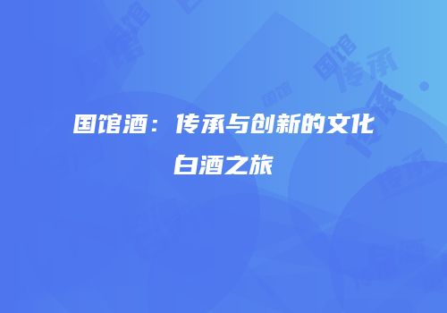 国馆酒：传承与创新的文化白酒之旅