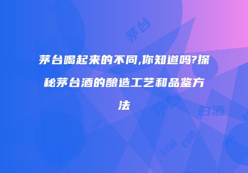 茅台喝起来的不同,你知道吗?探秘茅台酒的酿造工艺和品鉴方法
