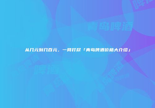 从几元到几百元，一网打尽「青岛啤酒价格大介绍」