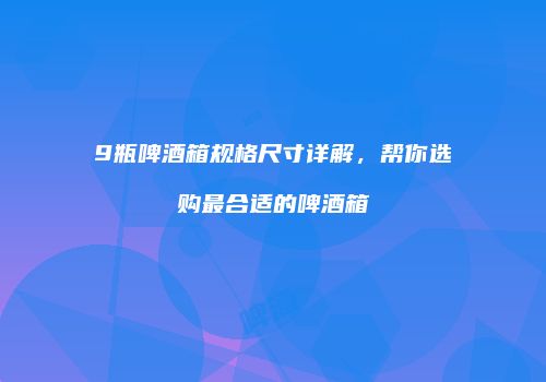9瓶啤酒箱规格尺寸详解，帮你选购最合适的啤酒箱