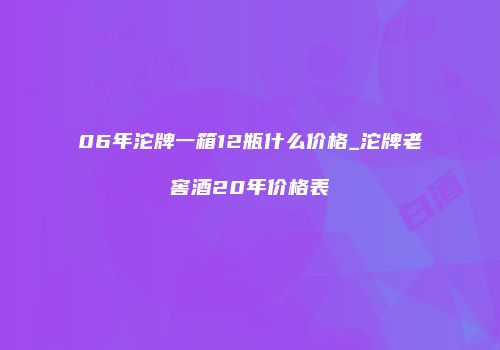 06年沱牌一箱12瓶什么价格_沱牌老窖酒20年价格表
