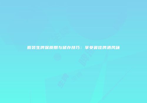 瓶装生啤保质期与储存技巧：享受最佳啤酒风味