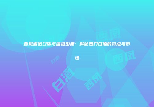 西凤酒出口版与酒祖少康：揭秘热门白酒的特点与市场
