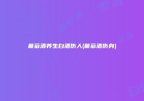 葡萄酒养生白酒伤人(葡萄酒伤身)
