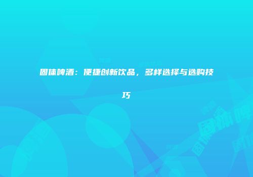 固体啤酒：便捷创新饮品，多样选择与选购技巧