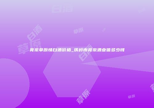 亮泉草原情白酒价格_铁岭市亮泉酒业值多少钱