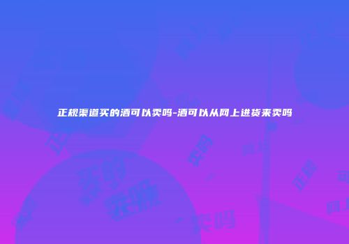 正规渠道买的酒可以卖吗-酒可以从网上进货来卖吗