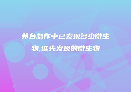 茅台制作中已发现多少微生物,谁先发现的微生物