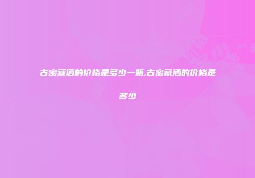 古密藏酒的价格是多少一瓶,古密藏酒的价格是多少