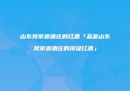 山东梵帝迦酒庄的红酒「品鉴山东梵帝迦酒庄的顶级红酒」