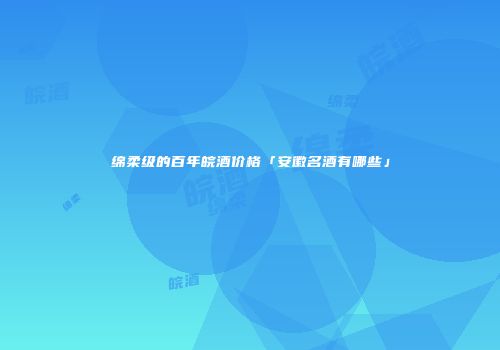 绵柔级的百年皖酒价格「安徽名酒有哪些」