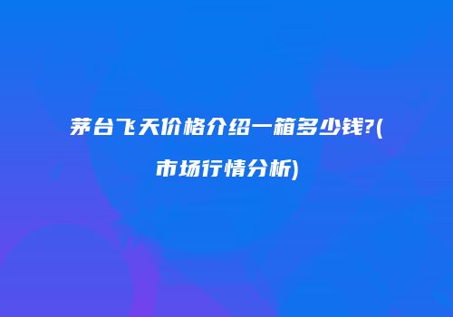 茅台飞天价格介绍一箱多少钱?(市场行情分析)