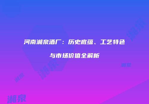 河南湘泉酒厂：历史底蕴、工艺特色与市场价值全解析