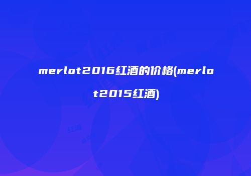 merlot2016红酒的价格(merlot2015红酒)