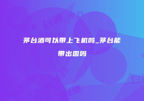 茅台酒可以带上飞机吗_茅台能带出国吗