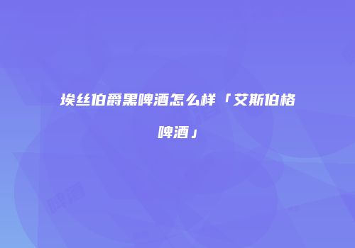 埃丝伯爵黑啤酒怎么样「艾斯伯格啤酒」