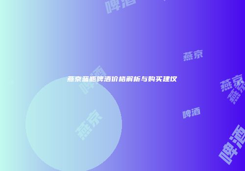燕京蓝瓶啤酒价格解析与购买建议