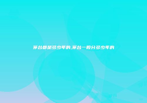 茅台都是多少年的,茅台一般分多少年的