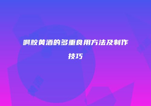 啊胶黄酒的多重食用方法及制作技巧