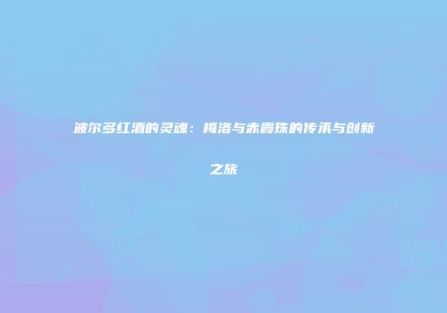 波尔多红酒的灵魂：梅洛与赤霞珠的传承与创新之旅