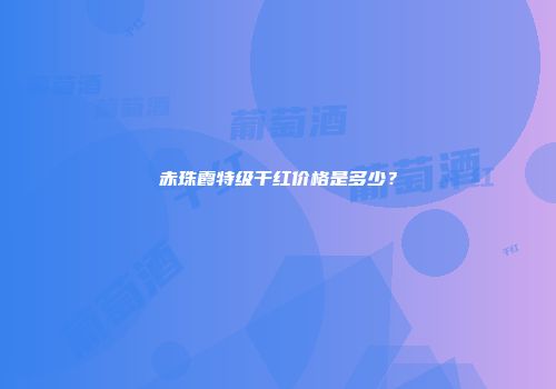 赤珠霞特级干红价格是多少？