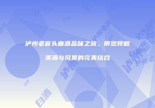 泸州老窖头曲酒品味之旅，带您领略美酒与风景的完美结合