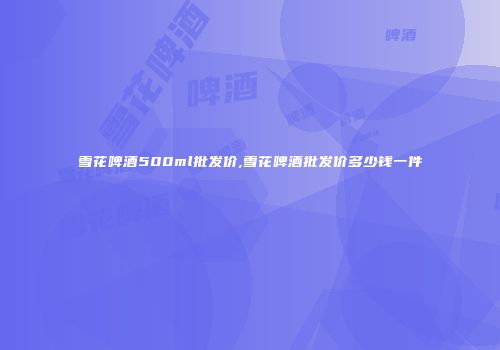雪花啤酒500ml批发价,雪花啤酒批发价多少钱一件