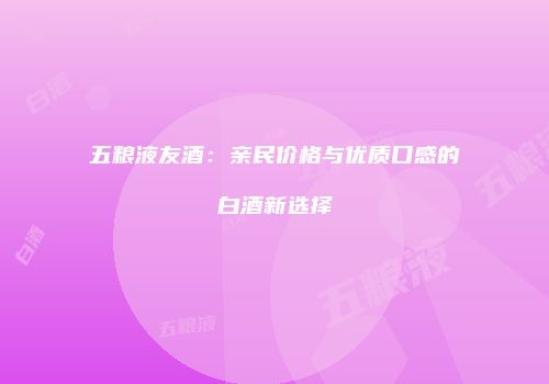 五粮液友酒：亲民价格与优质口感的白酒新选择