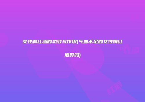 女性喝红酒的功效与作用(气血不足的女性喝红酒好吗)