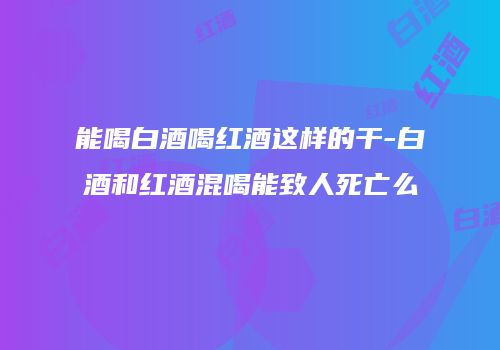 能喝白酒喝红酒这样的干-白酒和红酒混喝能致人死亡么