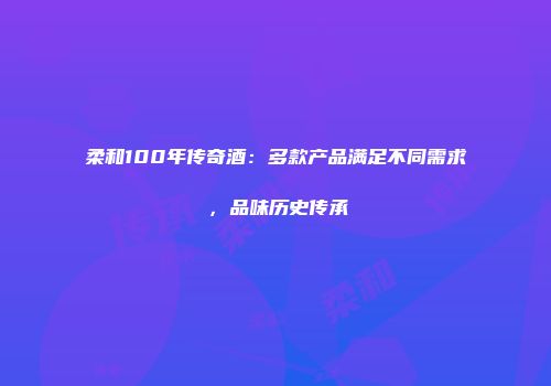 柔和100年传奇酒：多款产品满足不同需求，品味历史传承