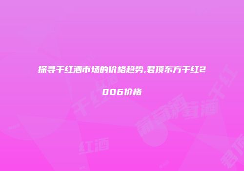 探寻干红酒市场的价格趋势,君顶东方干红2006价格